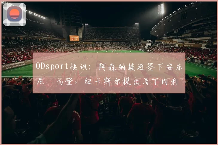 ODsport快讯：阿森纳接近签下安东尼・戈登，纽卡斯尔提出马丁内利交换条件_交易_球员_谈判