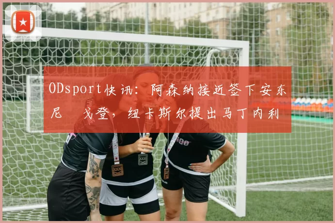 ODsport快讯：阿森纳接近签下安东尼・戈登，纽卡斯尔提出马丁内利交换条件_交易_球员_谈判