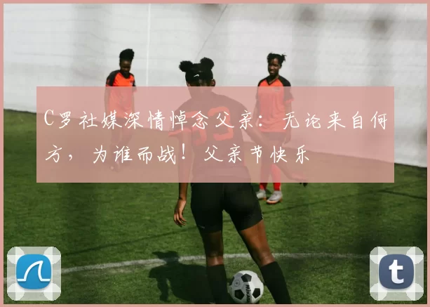 C罗社媒深情悼念父亲：无论来自何方，为谁而战！父亲节快乐️