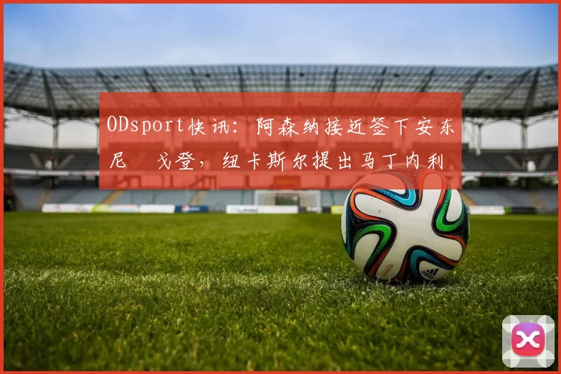 ODsport快讯：阿森纳接近签下安东尼・戈登，纽卡斯尔提出马丁内利交换条件_交易_球员_谈判