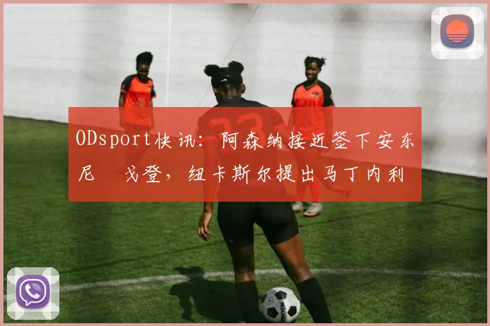 ODsport快讯：阿森纳接近签下安东尼・戈登，纽卡斯尔提出马丁内利交换条件_交易_球员_谈判