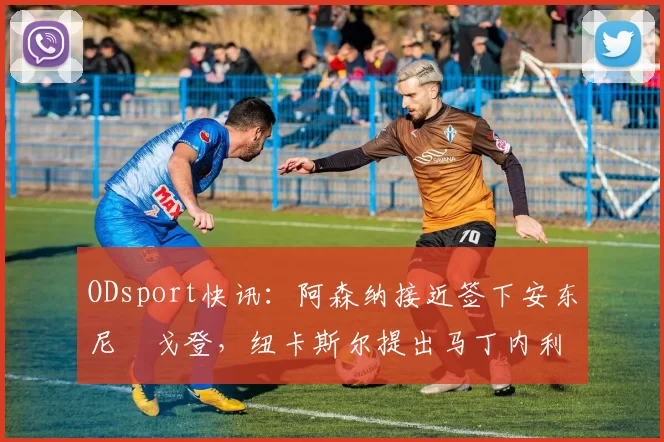 ODsport快讯：阿森纳接近签下安东尼・戈登，纽卡斯尔提出马丁内利交换条件_交易_球员_谈判