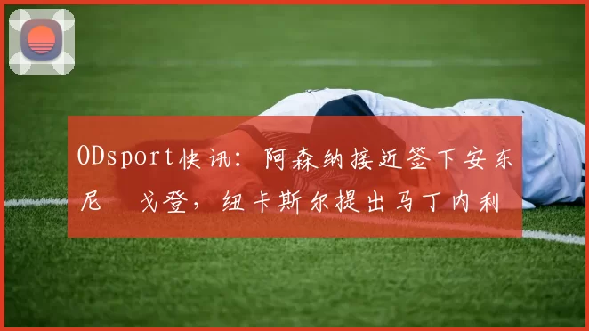 ODsport快讯:阿森纳接近签下安东尼・戈登,纽卡斯尔提出马丁内利交换条件_交易_球员_谈判