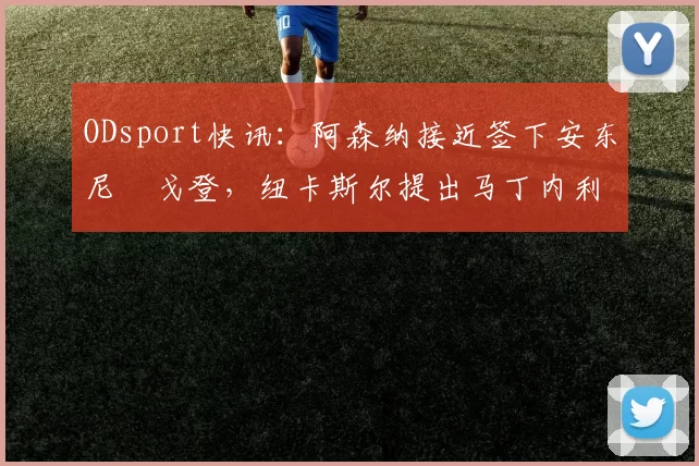 ODsport快讯：阿森纳接近签下安东尼・戈登，纽卡斯尔提出马丁内利交换条件_交易_球员_谈判