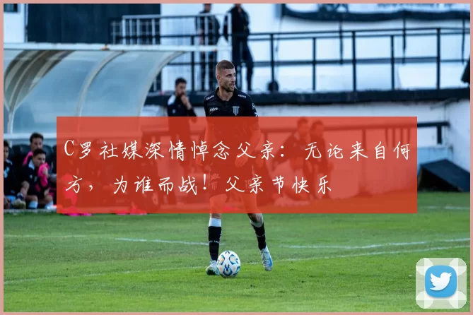 C罗社媒深情悼念父亲：无论来自何方，为谁而战！父亲节快乐️