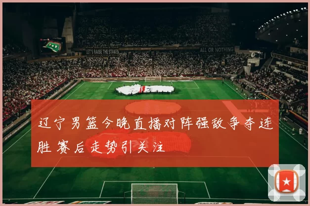 辽宁男篮今晚直播对阵强敌争夺连胜 赛后走势引关注