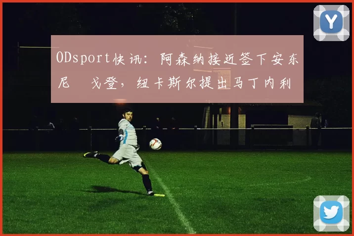 ODsport快讯:阿森纳接近签下安东尼・戈登,纽卡斯尔提出马丁内利交换条件_交易_球员_谈判