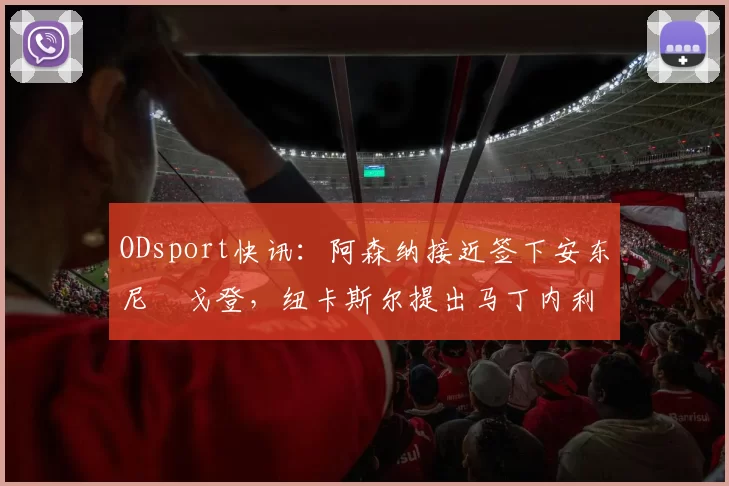 ODsport快讯:阿森纳接近签下安东尼・戈登,纽卡斯尔提出马丁内利交换条件_交易_球员_谈判