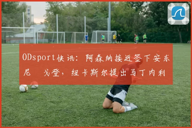 ODsport快讯:阿森纳接近签下安东尼・戈登,纽卡斯尔提出马丁内利交换条件_交易_球员_谈判