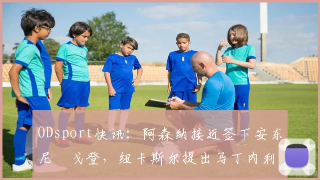 ODsport快讯：阿森纳接近签下安东尼・戈登，纽卡斯尔提出马丁内利交换条件_交易_球员_谈判