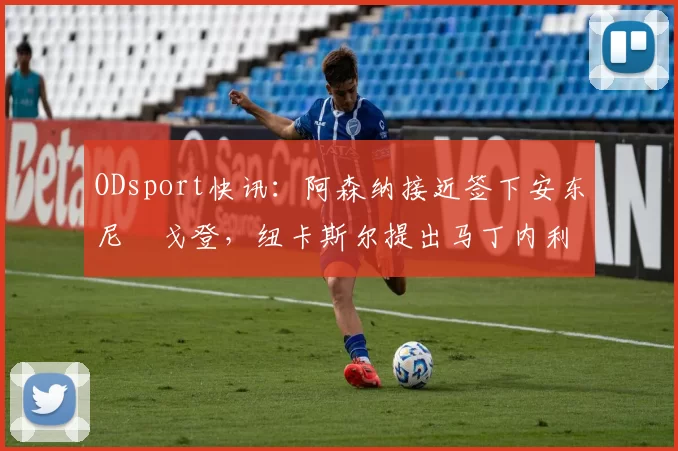 ODsport快讯：阿森纳接近签下安东尼・戈登，纽卡斯尔提出马丁内利交换条件_交易_球员_谈判