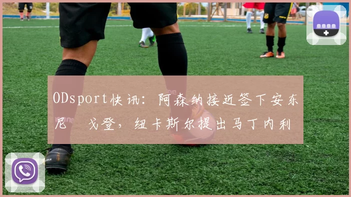 ODsport快讯：阿森纳接近签下安东尼・戈登，纽卡斯尔提出马丁内利交换条件_交易_球员_谈判