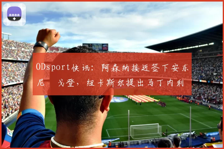 ODsport快讯：阿森纳接近签下安东尼・戈登，纽卡斯尔提出马丁内利交换条件_交易_球员_谈判