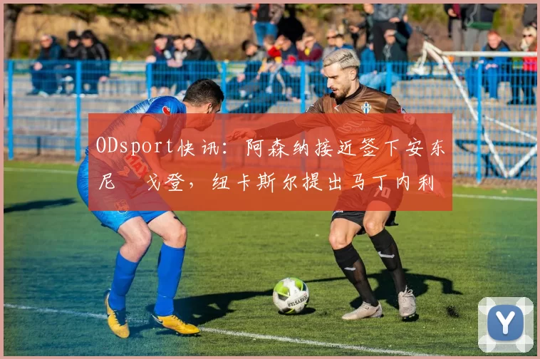 ODsport快讯：阿森纳接近签下安东尼・戈登，纽卡斯尔提出马丁内利交换条件_交易_球员_谈判