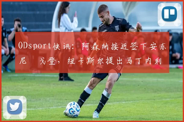 ODsport快讯:阿森纳接近签下安东尼・戈登,纽卡斯尔提出马丁内利交换条件_交易_球员_谈判