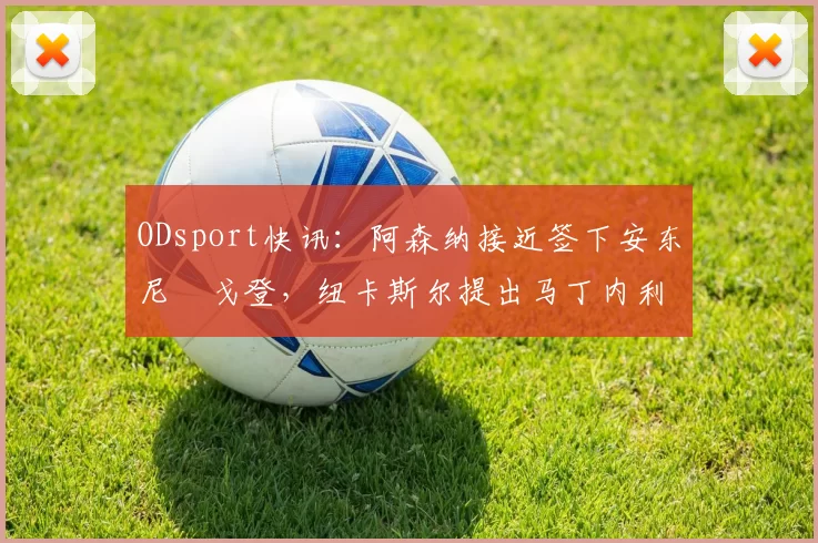 ODsport快讯:阿森纳接近签下安东尼・戈登,纽卡斯尔提出马丁内利交换条件_交易_球员_谈判