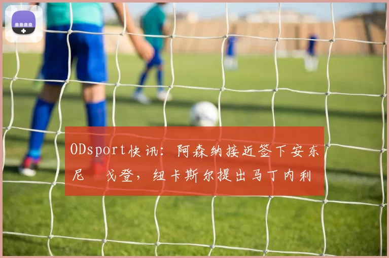 ODsport快讯：阿森纳接近签下安东尼・戈登，纽卡斯尔提出马丁内利交换条件_交易_球员_谈判