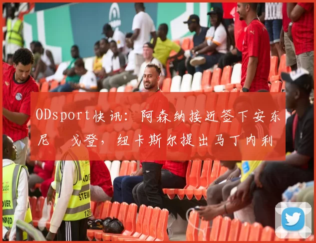 ODsport快讯:阿森纳接近签下安东尼・戈登,纽卡斯尔提出马丁内利交换条件_交易_球员_谈判