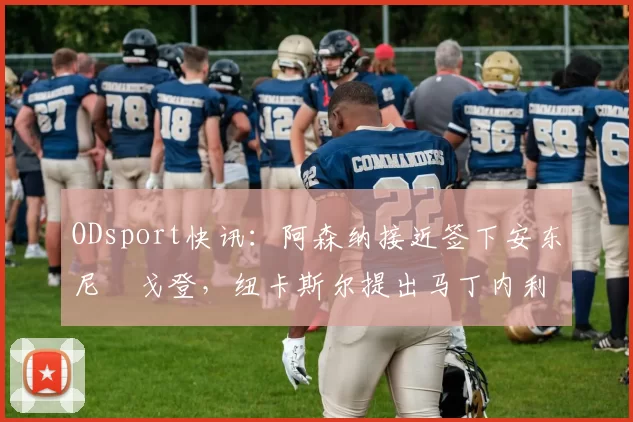 ODsport快讯：阿森纳接近签下安东尼・戈登，纽卡斯尔提出马丁内利交换条件_交易_球员_谈判