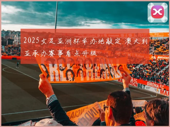 2025女足亚洲杯举办地敲定 澳大利亚承办赛事看点升级