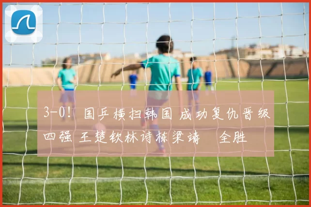 3-0！国乒横扫韩国 成功复仇晋级四强 王楚钦林诗栋梁靖崑全胜