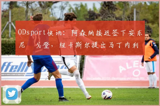 ODsport快讯:阿森纳接近签下安东尼・戈登,纽卡斯尔提出马丁内利交换条件_交易_球员_谈判
