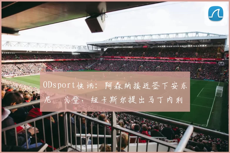 ODsport快讯：阿森纳接近签下安东尼・戈登，纽卡斯尔提出马丁内利交换条件_交易_球员_谈判