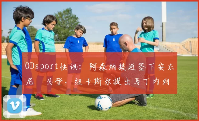 ODsport快讯：阿森纳接近签下安东尼・戈登，纽卡斯尔提出马丁内利交换条件_交易_球员_谈判