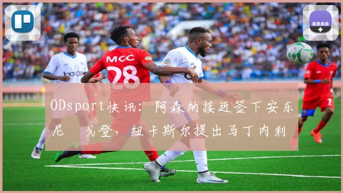 ODsport快讯：阿森纳接近签下安东尼・戈登，纽卡斯尔提出马丁内利交换条件_交易_球员_谈判
