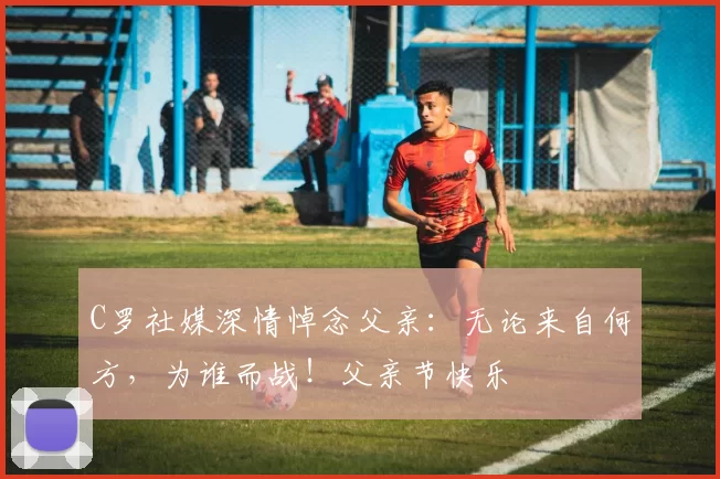 C罗社媒深情悼念父亲:无论来自何方,为谁而战!父亲节快乐️