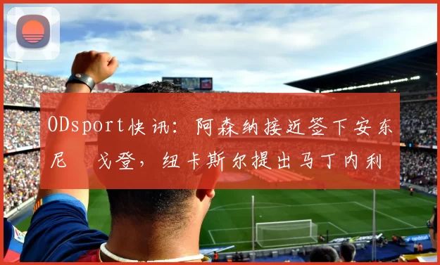 ODsport快讯：阿森纳接近签下安东尼・戈登，纽卡斯尔提出马丁内利交换条件_交易_球员_谈判