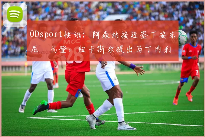 ODsport快讯：阿森纳接近签下安东尼・戈登，纽卡斯尔提出马丁内利交换条件_交易_球员_谈判