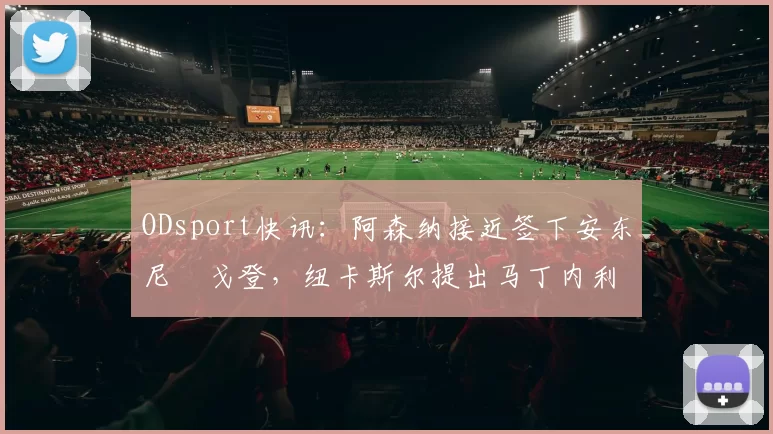 ODsport快讯:阿森纳接近签下安东尼・戈登,纽卡斯尔提出马丁内利交换条件_交易_球员_谈判