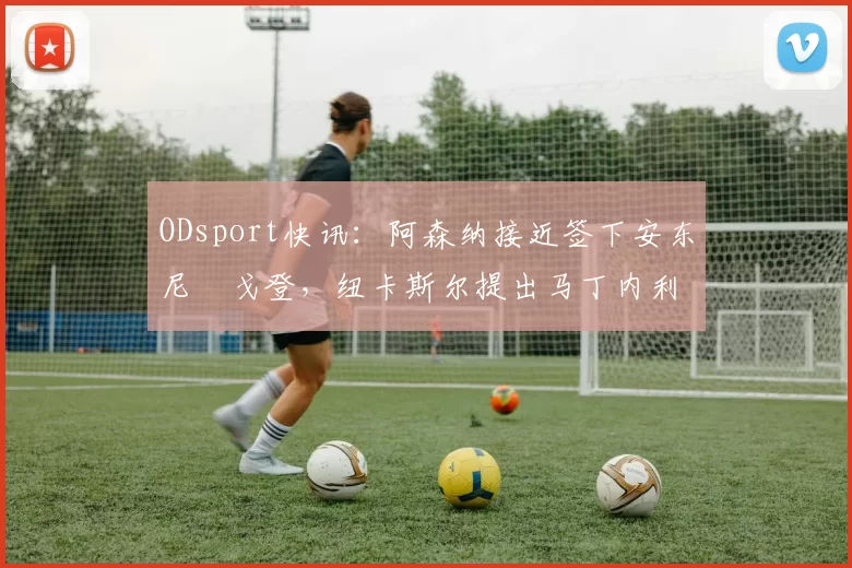 ODsport快讯：阿森纳接近签下安东尼・戈登，纽卡斯尔提出马丁内利交换条件_交易_球员_谈判