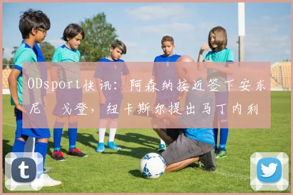 ODsport快讯:阿森纳接近签下安东尼・戈登,纽卡斯尔提出马丁内利交换条件_交易_球员_谈判