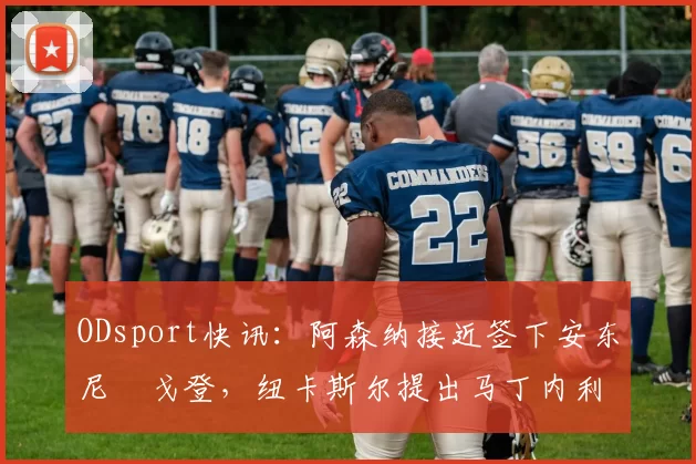 ODsport快讯:阿森纳接近签下安东尼・戈登,纽卡斯尔提出马丁内利交换条件_交易_球员_谈判
