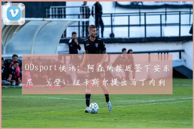 ODsport快讯:阿森纳接近签下安东尼・戈登,纽卡斯尔提出马丁内利交换条件_交易_球员_谈判