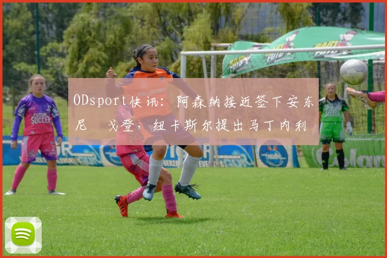 ODsport快讯：阿森纳接近签下安东尼・戈登，纽卡斯尔提出马丁内利交换条件_交易_球员_谈判