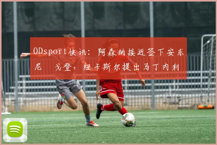 ODsport快讯:阿森纳接近签下安东尼・戈登,纽卡斯尔提出马丁内利交换条件_交易_球员_谈判