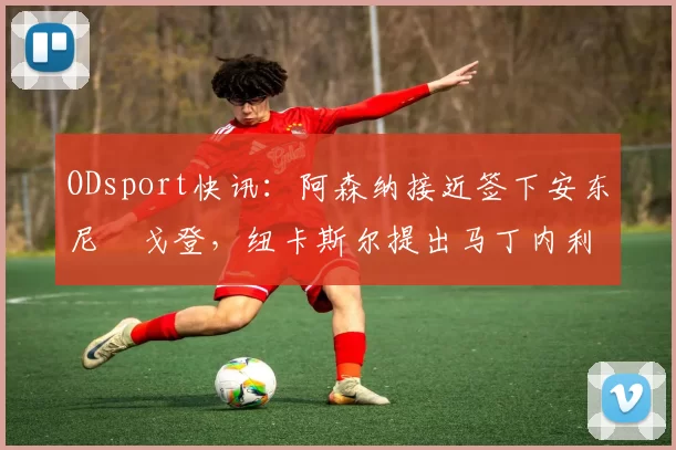 ODsport快讯：阿森纳接近签下安东尼・戈登，纽卡斯尔提出马丁内利交换条件_交易_球员_谈判