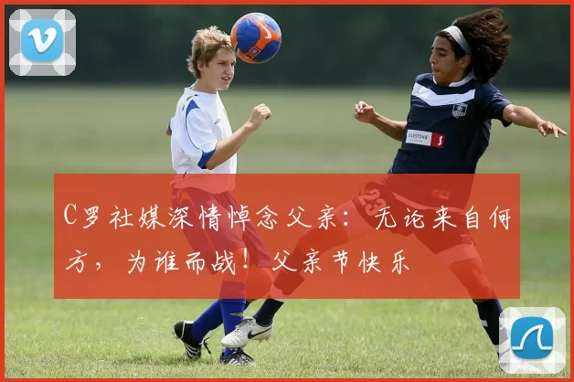 C罗社媒深情悼念父亲:无论来自何方,为谁而战!父亲节快乐️