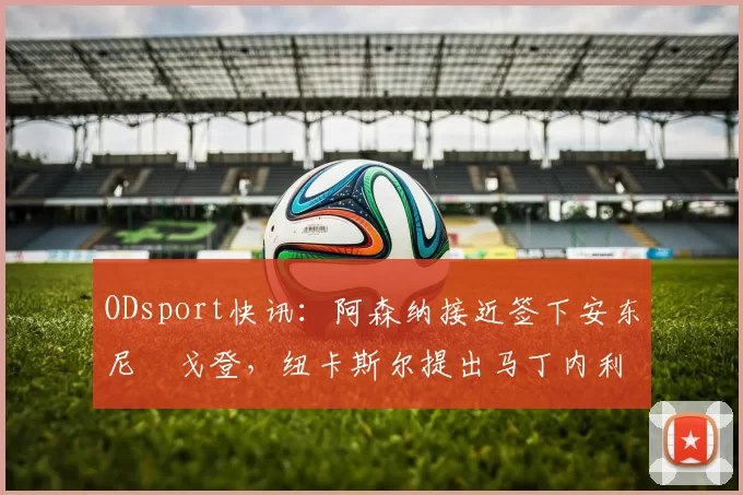 ODsport快讯:阿森纳接近签下安东尼・戈登,纽卡斯尔提出马丁内利交换条件_交易_球员_谈判
