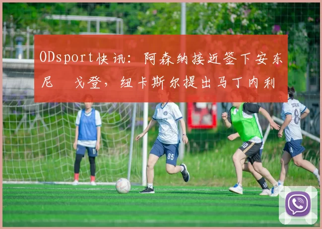 ODsport快讯:阿森纳接近签下安东尼・戈登,纽卡斯尔提出马丁内利交换条件_交易_球员_谈判