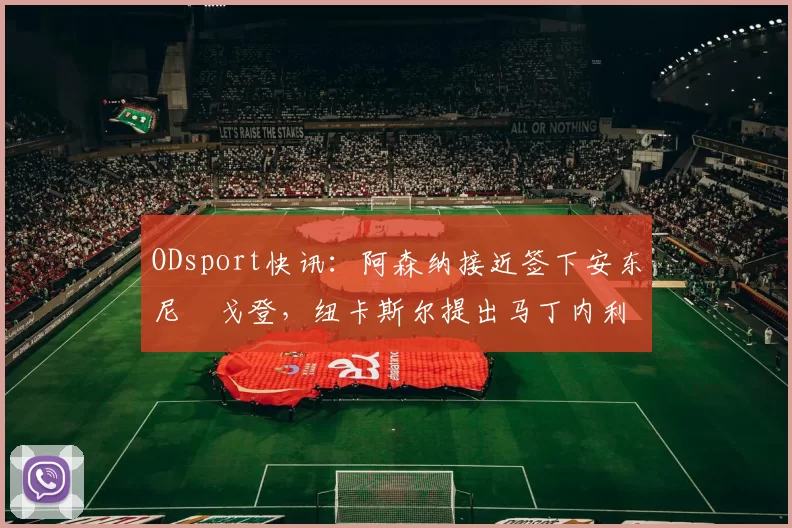 ODsport快讯：阿森纳接近签下安东尼・戈登，纽卡斯尔提出马丁内利交换条件_交易_球员_谈判