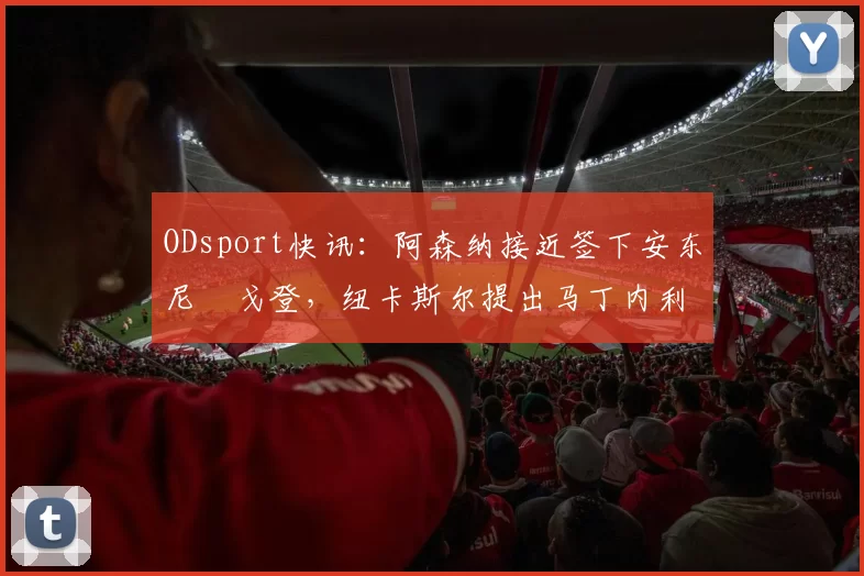 ODsport快讯：阿森纳接近签下安东尼・戈登，纽卡斯尔提出马丁内利交换条件_交易_球员_谈判