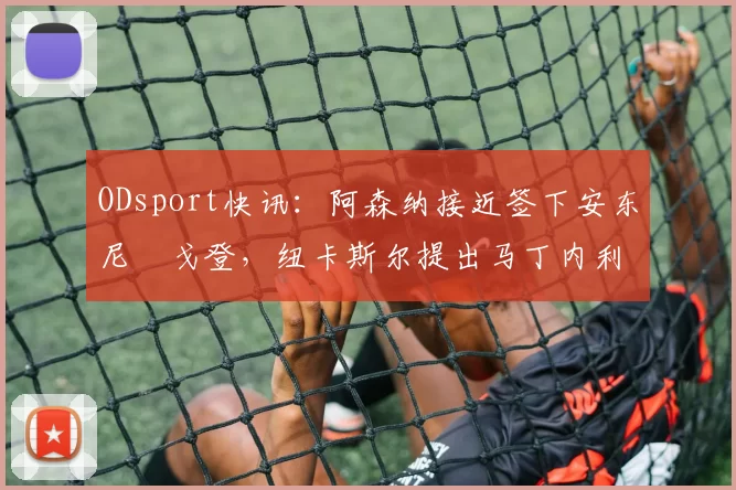 ODsport快讯:阿森纳接近签下安东尼・戈登,纽卡斯尔提出马丁内利交换条件_交易_球员_谈判