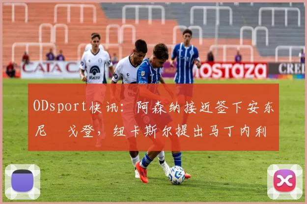 ODsport快讯：阿森纳接近签下安东尼・戈登，纽卡斯尔提出马丁内利交换条件_交易_球员_谈判