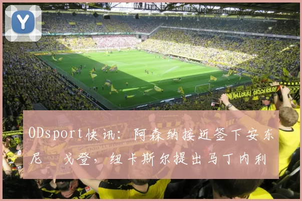 ODsport快讯：阿森纳接近签下安东尼・戈登，纽卡斯尔提出马丁内利交换条件_交易_球员_谈判