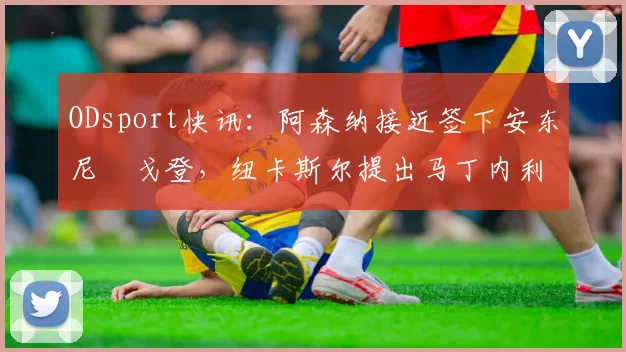 ODsport快讯:阿森纳接近签下安东尼・戈登,纽卡斯尔提出马丁内利交换条件_交易_球员_谈判