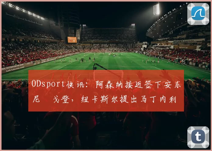 ODsport快讯：阿森纳接近签下安东尼・戈登，纽卡斯尔提出马丁内利交换条件_交易_球员_谈判